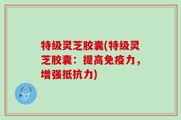 特级灵芝胶囊(特级灵芝胶囊:提高免疫力,增强抵抗力) 特级灵芝胶囊(特级灵芝胶囊:提高免疫力,增强抵抗力)
