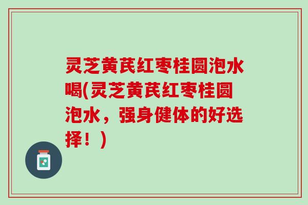 灵芝黄芪红枣桂圆泡水喝(灵芝黄芪红枣桂圆泡水，强身健体的好选择！)