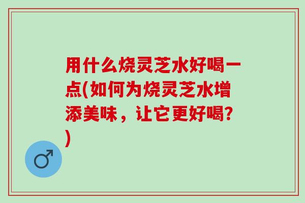 用什么烧灵芝水好喝一点(如何为烧灵芝水增添美味，让它更好喝？)