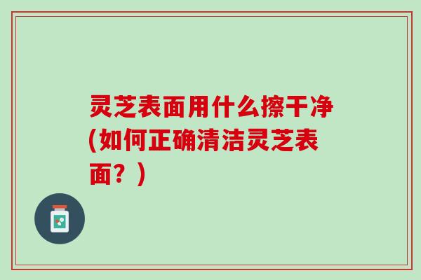 灵芝表面用什么擦干净(如何正确清洁灵芝表面？)