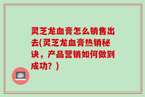 灵芝龙膏怎么销售出去(灵芝龙膏热销秘诀,产品营销如何做到成功?) 灵芝龙膏怎么销售出去(灵芝龙膏热销秘诀,产品营销如何做到成功?)