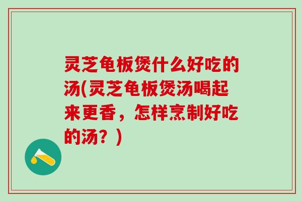 灵芝龟板煲什么好吃的汤(灵芝龟板煲汤喝起来更香，怎样烹制好吃的汤？)