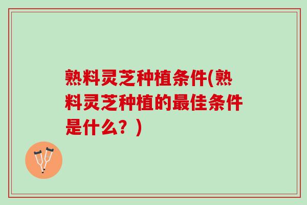 熟料灵芝种植条件(熟料灵芝种植的佳条件是什么？)