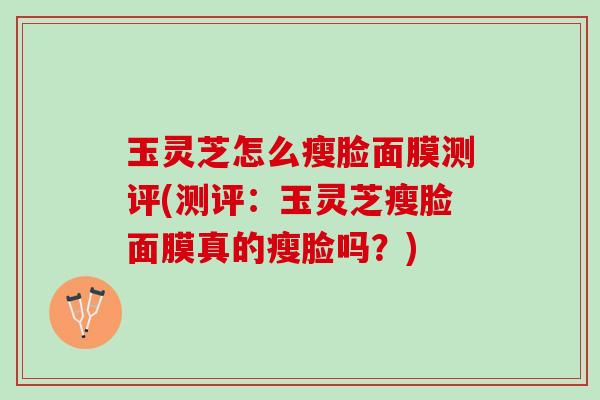 玉灵芝怎么瘦脸面膜测评(测评：玉灵芝瘦脸面膜真的瘦脸吗？)