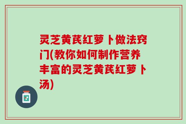 灵芝黄芪红萝卜做法窍门(教你如何制作营养丰富的灵芝黄芪红萝卜汤)