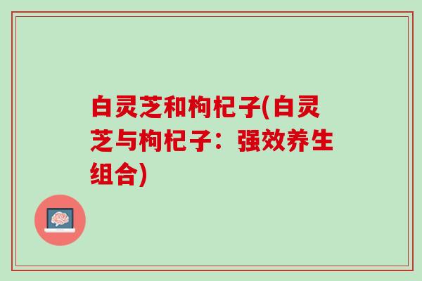 白灵芝和枸杞子(白灵芝与枸杞子：强效养生组合)