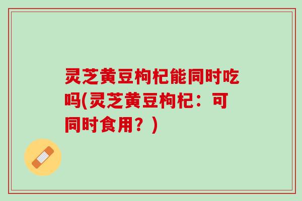 灵芝黄豆枸杞能同时吃吗(灵芝黄豆枸杞：可同时食用？)