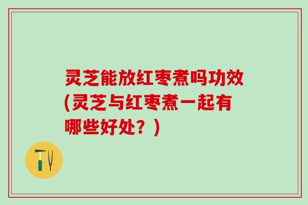灵芝能放红枣煮吗功效(灵芝与红枣煮一起有哪些好处？)