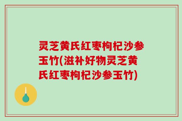 灵芝黄氏红枣枸杞沙参玉竹(滋补好物灵芝黄氏红枣枸杞沙参玉竹)