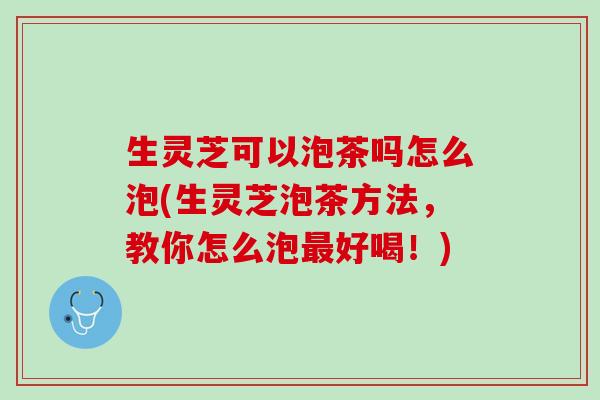 生灵芝可以泡茶吗怎么泡(生灵芝泡茶方法，教你怎么泡好喝！)