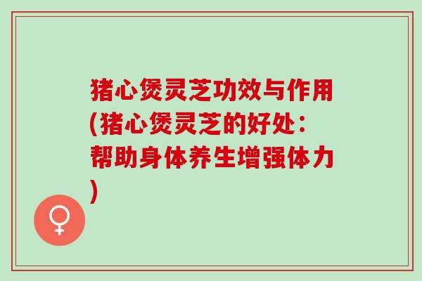 猪心煲灵芝功效与作用(猪心煲灵芝的好处：帮助身体养生增强体力)