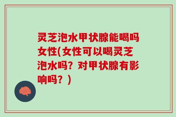 灵芝泡水甲状腺能喝吗女性(女性可以喝灵芝泡水吗？对甲状腺有影响吗？)
