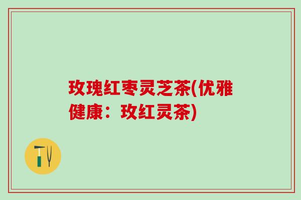 玫瑰红枣灵芝茶(优雅健康：玫红灵茶)