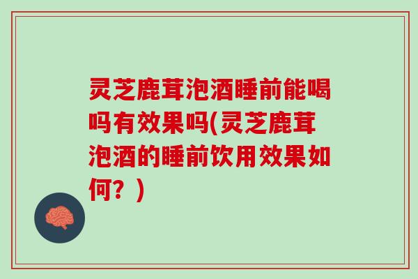 灵芝鹿茸泡酒睡前能喝吗有效果吗(灵芝鹿茸泡酒的睡前饮用效果如何？)