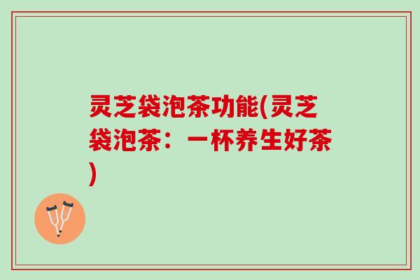 灵芝袋泡茶功能(灵芝袋泡茶:一杯养生好茶) 灵芝袋泡茶功能(灵芝袋泡茶:一杯养生好茶)