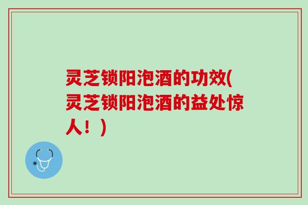 灵芝锁阳泡酒的功效(灵芝锁阳泡酒的益处惊人！)