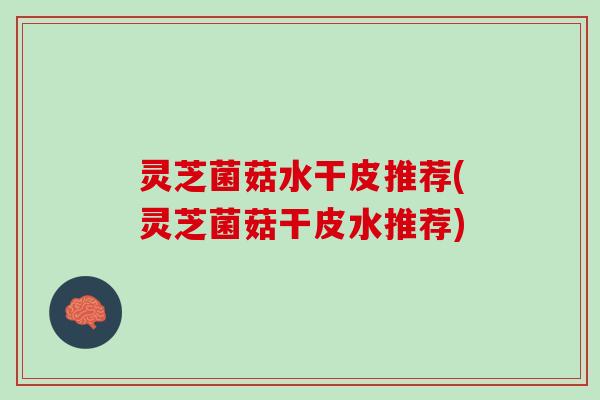 灵芝菌菇水干皮推荐(灵芝菌菇干皮水推荐)