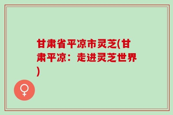 甘肃省平凉市灵芝(甘肃平凉：走进灵芝世界)