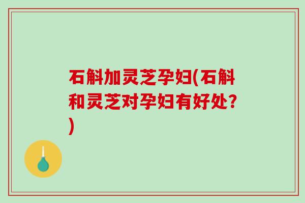 石斛加灵芝孕妇(石斛和灵芝对孕妇有好处？)