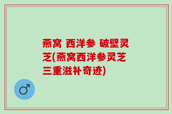 燕窝 西洋参 破壁灵芝(燕窝西洋参灵芝 三重滋补奇迹)