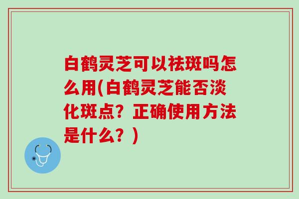 白鹤灵芝可以祛斑吗怎么用(白鹤灵芝能否淡化斑点？正确使用方法是什么？)