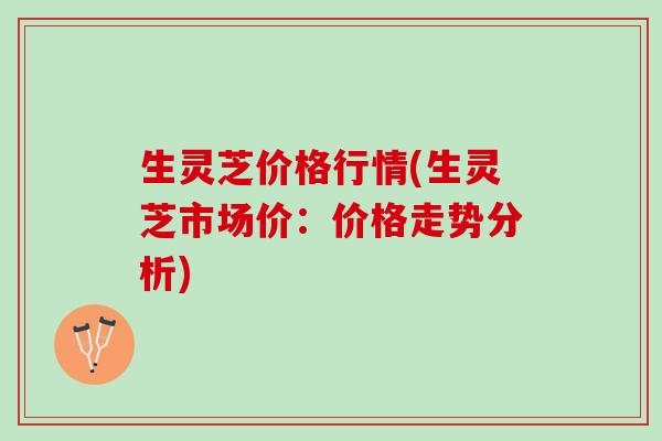 生灵芝价格行情(生灵芝市场价：价格走势分析)