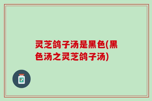 灵芝鸽子汤是黑色(黑色汤之灵芝鸽子汤)