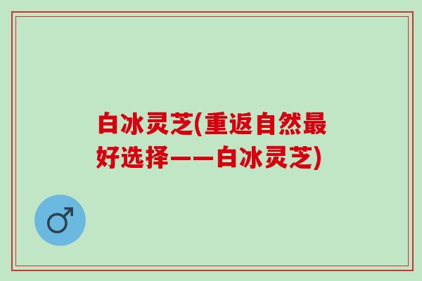 白冰灵芝(重返自然最好选择——白冰灵芝)
