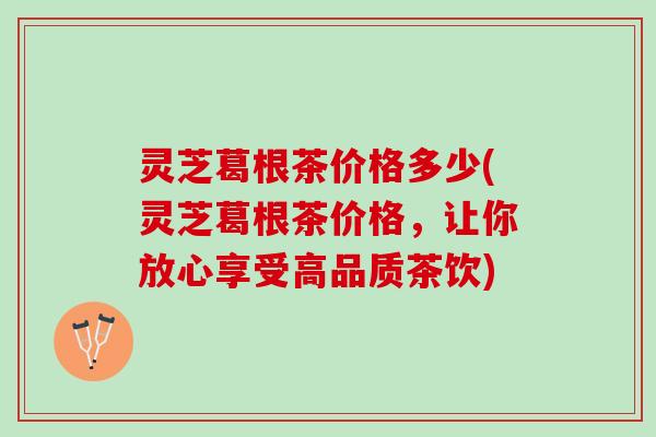 灵芝葛根茶价格多少(灵芝葛根茶价格，让你放心享受高品质茶饮)