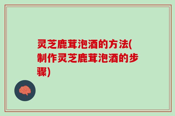 灵芝鹿茸泡酒的方法(制作灵芝鹿茸泡酒的步骤)