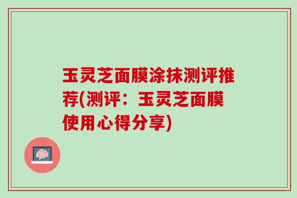 玉灵芝面膜涂抹测评推荐(测评：玉灵芝面膜使用心得分享)