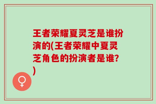 王者荣耀夏灵芝是谁扮演的(王者荣耀中夏灵芝角色的扮演者是谁？)