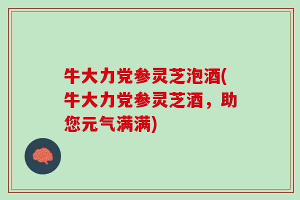 牛大力党参灵芝泡酒(牛大力党参灵芝酒,助您元气满满) 牛大力党参灵芝泡酒(牛大力党参灵芝酒,助您元气满满)