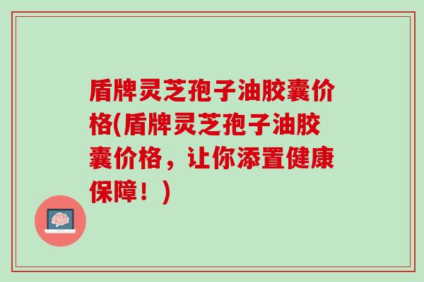盾牌灵芝孢子油胶囊价格(盾牌灵芝孢子油胶囊价格，让你添置健康保障！)