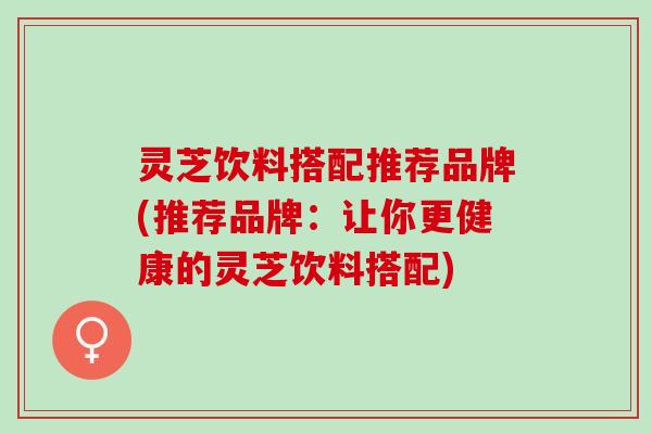 灵芝饮料搭配推荐品牌(推荐品牌：让你更健康的灵芝饮料搭配)