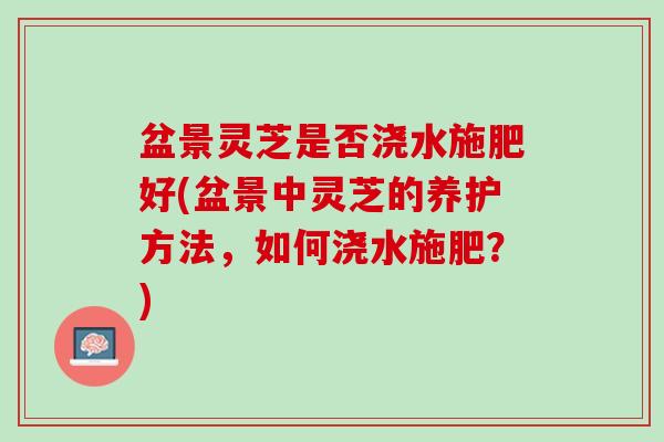 盆景灵芝是否浇水施肥好(盆景中灵芝的养护方法，如何浇水施肥？)