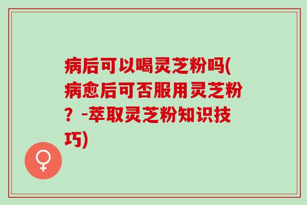 病后可以喝灵芝粉吗(病愈后可否服用灵芝粉？-萃取灵芝粉知识技巧)
