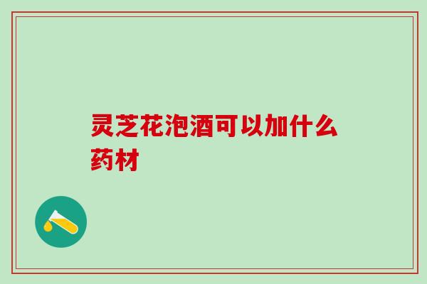 灵芝花泡酒可以加什么药材