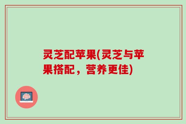 灵芝配苹果(灵芝与苹果搭配,营养更佳) 灵芝配苹果(灵芝与苹果搭配,营养更佳)