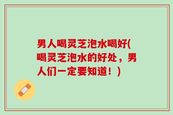 男人喝灵芝泡水喝好(喝灵芝泡水的好处，男人们一定要知道！)