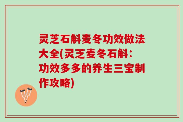 灵芝石斛麦冬功效做法大全(灵芝麦冬石斛：功效多多的养生三宝制作攻略)