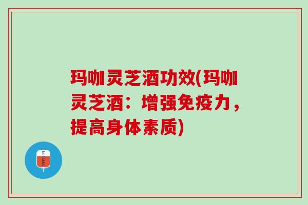 玛咖灵芝酒功效(玛咖灵芝酒：增强免疫力，提高身体素质)
