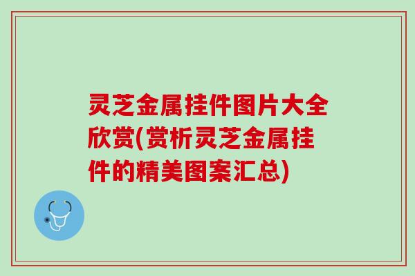 灵芝金属挂件图片大全欣赏(赏析灵芝金属挂件的精美图案汇总)