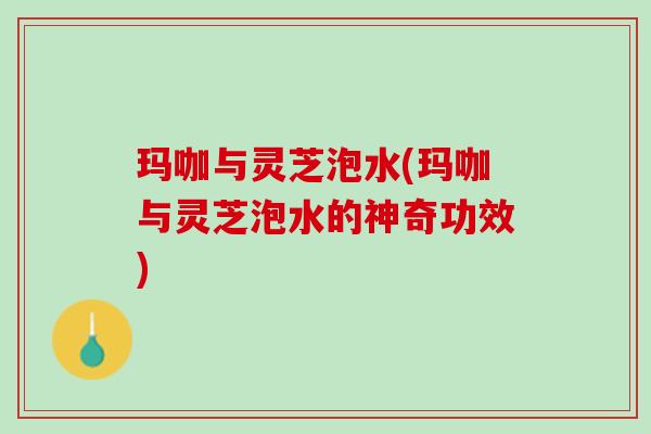 玛咖与灵芝泡水(玛咖与灵芝泡水的神奇功效) 玛咖与灵芝泡水(玛咖与灵芝泡水的神奇功效)