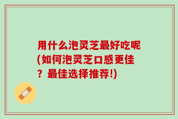 用什么泡灵芝好吃呢(如何泡灵芝口感更佳?佳选择推荐!) 用什么泡灵芝好吃呢(如何泡灵芝口感更佳?佳选择推荐!)
