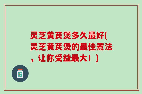 灵芝黄芪煲多久好(灵芝黄芪煲的佳煮法,让你受益大!) 灵芝黄芪煲多久好(灵芝黄芪煲的佳煮法,让你受益大!)