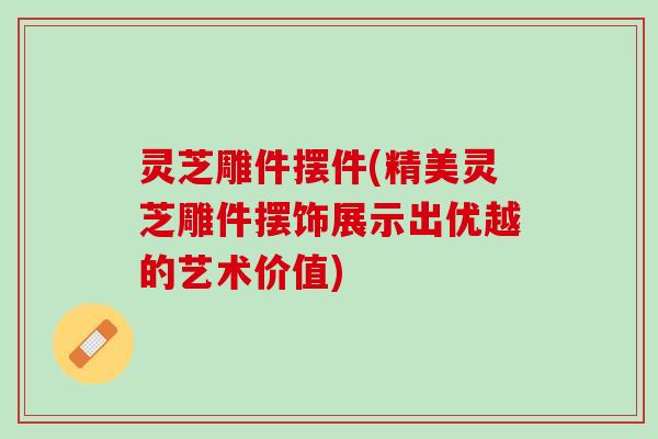 灵芝雕件摆件(精美灵芝雕件摆饰展示出优越的艺术价值) 灵芝雕件摆件(精美灵芝雕件摆饰展示出优越的艺术价值)
