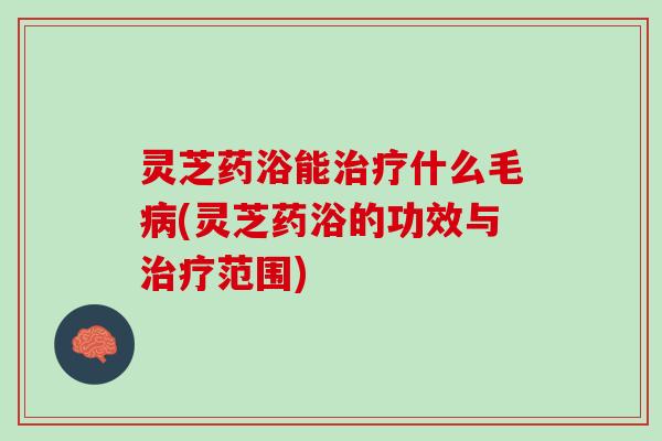 灵芝药浴能治疗什么毛病(灵芝药浴的功效与治疗范围)