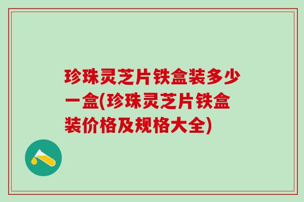 珍珠灵芝片铁盒装多少一盒(珍珠灵芝片铁盒装价格及规格大全)