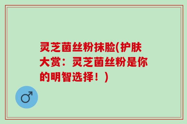 灵芝菌丝粉抹脸(护肤大赏：灵芝菌丝粉是你的明智选择！)